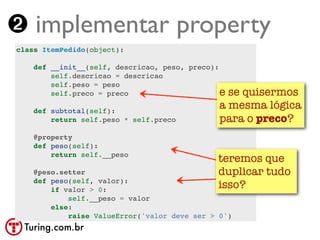 ➋ implementar property
class ItemPedido(object):

    def __init__(self, descricao, peso, preco):
        self.descricao = descricao
        self.peso = peso
        self.preco = preco                      ese quisermos
    def subtotal(self):
                                               a mesma lógica
        return self.peso * self.preco          para o preco?
    @property
    def peso(self):
        return self.__peso
                                               teremos que
    @peso.setter                               duplicar tudo
    def peso(self, valor):
        if valor > 0:
                                               isso?
            self.__peso = valor
        else:
            raise ValueError('valor deve ser > 0')
 Turing.com.br
 