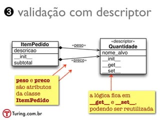 ➌ validação com descriptor




  peso e preco
  são atributos
  da classe       a lógica ﬁca em
  ItemPedido      __get__ e __set__,
                  podendo ser reutilizada
 Turing.com.br
 