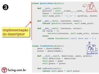 class Quantidade(object):

➌                     def __init__(self):
                          prefixo = self.__class__.__name__
                          chave = id(self)
                          self.nome_alvo = '%s_%s' % (prefixo, chave)

                      def __get__(self, instance, owner):
                          return getattr(instance, self.nome_alvo)

                      def __set__(self, instance, value):
implementação             if value > 0:
do descriptor                 setattr(instance, self.nome_alvo, value)
                          else:
                              raise ValueError('valor deve ser > 0')


                  class ItemPedido(object):
                      peso = Quantidade()
                      preco = Quantidade()

                      def __init__(self, descricao, peso, preco):
                          self.descricao = descricao
                          self.peso = peso
                          self.preco = preco

                      def subtotal(self):
  Turing.com.br           return self.peso * self.preco
 