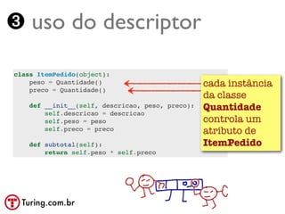 ➌ uso do descriptor

class ItemPedido(object):
    peso = Quantidade()                           cada instância
    preco = Quantidade()
                                                  da classe
    def __init__(self, descricao, peso, preco):   Quantidade
        self.descricao = descricao
        self.peso = peso                          controla um
        self.preco = preco                        atributo de
    def subtotal(self):                           ItemPedido
        return self.peso * self.preco




  Turing.com.br
 