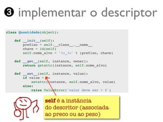 ➌ implementar o descriptor
class Quantidade(object):

    def __init__(self):
        prefixo = self.__class__.__name__
        chave = id(self)
        self.nome_alvo = '%s_%s' % (prefixo, chave)

    def __get__(self, instance, owner):
        return getattr(instance, self.nome_alvo)

    def __set__(self, instance, value):
        if value > 0:
            setattr(instance, self.nome_alvo, value)
        else:
            raise ValueError('valor deve ser > 0')


                 self é a instância
                 do descritor (associada
   Turing.com.br ao preco ou ao peso)
 
