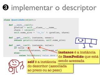 ➌ implementar o descriptor
class Quantidade(object):

    def __init__(self):
        prefixo = self.__class__.__name__
        chave = id(self)
        self.nome_alvo = '%s_%s' % (prefixo, chave)

    def __get__(self, instance, owner):
        return getattr(instance, self.nome_alvo)

    def __set__(self, instance, value):
        if value > 0:
            setattr(instance, self.nome_alvo, value)
        else:                       instance é a instância
                                    de ItemPedido que está
            raise ValueError('valor deve ser > 0')


                 self é a instância sendo acessada
                 do descritor (associada
   Turing.com.br ao preco ou ao peso)
 