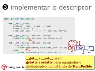➌ implementar o descriptor
class Quantidade(object):

    def __init__(self):
        prefixo = self.__class__.__name__
        chave = id(self)
        self.nome_alvo = '%s_%s' % (prefixo, chave)

    def __get__(self, instance, owner):
        return getattr(instance, self.nome_alvo)

    def __set__(self, instance, value):
        if value > 0:
            setattr(instance, self.nome_alvo, value)
        else:
            raise ValueError('valor deve ser > 0')


                 __get__ e __set__ usam
                 getattr e setattr para manipular o
   Turing.com.br atributo-alvo na instância de ItemPedido
 