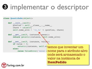 ➌ implementar o descriptor
class Quantidade(object):

    def __init__(self):
        prefixo = self.__class__.__name__
        chave = id(self)
        self.nome_alvo = '%s_%s' % (prefixo, chave)

    def __get__(self, instance, owner):
        return getattr(instance, self.nome_alvo)

    def __set__(self, instance, value):
        if value > 0:
                                     temos que inventar um
            setattr(instance, self.nome_alvo, value)
        else:
                                     nome para o atributo-alvo
            raise ValueError('valor deve ser > 0')

                                     onde será armazenado o
                                     valor na instância de
                                     ItemPedido
   Turing.com.br
 