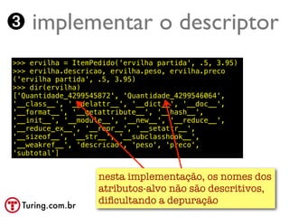 ➌ implementar o descriptor
>>> ervilha = ItemPedido('ervilha partida', .5, 3.95)
>>> ervilha.descricao, ervilha.peso, ervilha.preco
('ervilha partida', .5, 3.95)
>>> dir(ervilha)
['Quantidade_4299545872', 'Quantidade_4299546064',
'__class__', '__delattr__', '__dict__', '__doc__',
'__format__', '__getattribute__', '__hash__',
'__init__', '__module__', '__new__', '__reduce__',
'__reduce_ex__', '__repr__', '__setattr__',
'__sizeof__', '__str__', '__subclasshook__',
'__weakref__', 'descricao', 'peso', 'preco',
'subtotal']


                    nesta implementação, os nomes dos
                    atributos-alvo não são descritivos,
  Turing.com.br
                    diﬁcultando a depuração
 
