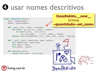 ➍ usar nomes descritivos
                                               ItemPedido.__new__
class ItemPedido(object):
    peso = Quantidade()                               invoca
    preco = Quantidade()
                                              «quantidade».set_nome
    def __new__(cls, *args, **kwargs):
        for chave, atr in cls.__dict__.items():
            if hasattr(atr, 'set_nome'):
                atr.set_nome('__' + cls.__name__, chave)
        return super(ItemPedido, cls).__new__(cls, *args, **kwargs)

    def __init__(self, descricao, peso, preco):
        self.descricao = descricao
        self.peso = peso
        self.preco = preco

    def subtotal(self):
        return self.peso * self.preco




   Turing.com.br
 