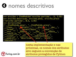 ➍ nomes descritivos
>>> ervilha = ItemPedido('ervilha partida', .5, 3.95)
>>> ervilha.descricao, ervilha.peso, ervilha.preco
('ervilha partida', 0.5, 3.95)
>>> dir(ervilha)
['__ItemPedido_peso', '__ItemPedido_preco',
'__class__', '__delattr__', '__dict__', '__doc__',
'__format__', '__getattribute__', '__hash__',
'__init__', '__module__', '__new__', '__reduce__',
'__reduce_ex__', '__repr__', '__setattr__',
'__sizeof__', '__str__', '__subclasshook__',
'__weakref__', 'descricao', 'peso', 'preco',
'subtotal']

                    nesta implementação e nas
                    próximas, os nomes dos atributos-
                    alvo seguem a convenção de
  Turing.com.br     atributos protegidos de Python
 