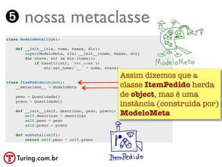 ➎ nossa metaclasse
class ModeloMeta(type):

    def __init__(cls, nome, bases, dic):
        super(ModeloMeta, cls).__init__(nome, bases, dic)
        for chave, atr in dic.items():
            if hasattr(atr, 'set_nome'):
                atr.set_nome('__' + nome, chave)

                                                  Assim dizemos que a
class ItemPedido(object):
    __metaclass__ = ModeloMeta                    classe ItemPedido herda
    peso = Quantidade()                           de object, mas é uma
    preco = Quantidade()
                                                  instância (construida por)
    def __init__(self, descricao, peso, preco):
        self.descricao = descricao                ModeloMeta
        self.peso = peso
        self.preco = preco

    def subtotal(self):
        return self.peso * self.preco



    Turing.com.br
 