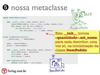 ➎ nossa metaclasse
class ModeloMeta(type):

    def __init__(cls, nome, bases, dic):
        super(ModeloMeta, cls).__init__(nome, bases, dic)
        for chave, atr in dic.items():
            if hasattr(atr, 'set_nome'):
                atr.set_nome('__' + nome, chave)
                                                  Este __init__ invoca
class ItemPedido(object):
    __metaclass__ = ModeloMeta                    «quantidade».set_nome,
    peso = Quantidade()
                                                  para cada descritor, uma
    preco = Quantidade()
                                                  vez só, na inicialização da
    def __init__(self, descricao, peso, preco):
        self.descricao = descricao
                                                  classe ItemPedido
        self.peso = peso
        self.preco = preco

    def subtotal(self):
        return self.peso * self.preco



    Turing.com.br
 