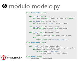 ➏ módulo modelo.py
                 class Quantidade(object):

                     def __init__(self):
                         self.set_nome(self.__class__.__name__, id(self))

                     def set_nome(self, prefix, key):
                         self.nome_alvo = '%s_%s' % (prefix, key)

                     def __get__(self, instance, owner):
                         return getattr(instance, self.nome_alvo)

                     def __set__(self, instance, value):
                         if value > 0:
                             setattr(instance, self.nome_alvo, value)
                         else:
                             raise ValueError('valor deve ser > 0')

                 class ModeloMeta(type):

                     def __init__(cls, nome, bases, dic):
                         super(ModeloMeta, cls).__init__(nome, bases, dic)
                         for chave, atr in dic.items():
                             if hasattr(atr, 'set_nome'):
                                 atr.set_nome('__' + nome, chave)

                 class Modelo(object):
 Turing.com.br       __metaclass__ = ModeloMeta
 