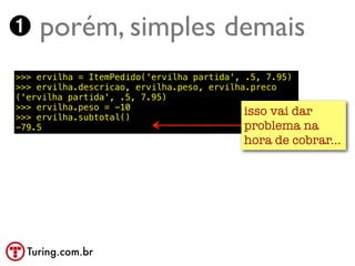 ➊ porém, simples demais
>>> ervilha = ItemPedido('ervilha partida', .5, 7.95)
>>> ervilha.descricao, ervilha.peso, ervilha.preco
('ervilha partida', .5, 7.95)
>>> ervilha.peso = -10
>>> ervilha.subtotal()
                                            isso vai dar
-79.5                                       problema na
                                          hora de cobrar...




  Turing.com.br
 