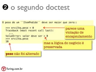 ➋ o segundo doctest
O peso de um ``ItemPedido`` deve ser maior que zero::

!   >>> ervilha.peso = 0                    parece uma
!   Traceback (most recent call last):
!   ! ...                                   violação de
!   ValueError: valor deve ser > 0          encapsulamento
!   >>> ervilha.peso
!   10
                              mas a lógica do negócio é
                              preservada

    peso não foi alterado
 