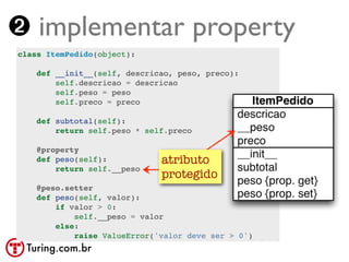 ➋ implementar property
class ItemPedido(object):

    def __init__(self, descricao, peso, preco):
        self.descricao = descricao
        self.peso = peso
        self.preco = preco

    def subtotal(self):
        return self.peso * self.preco

    @property
    def peso(self):           atributo
        return self.__peso
                              protegido
    @peso.setter
    def peso(self, valor):
        if valor > 0:
            self.__peso = valor
        else:
            raise ValueError('valor deve ser > 0')
 Turing.com.br
 