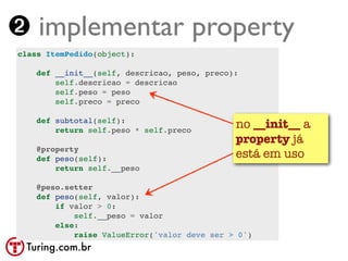 ➋ implementar property
class ItemPedido(object):

    def __init__(self, descricao, peso, preco):
        self.descricao = descricao
        self.peso = peso
        self.preco = preco

    def subtotal(self):
        return self.peso * self.preco
                                              no __init__ a
                                              property já
    @property
    def peso(self):                           está em uso
        return self.__peso

    @peso.setter
    def peso(self, valor):
        if valor > 0:
            self.__peso = valor
        else:
            raise ValueError('valor deve ser > 0')
 Turing.com.br
 