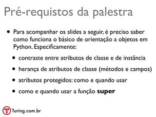 Pré-requistos da palestra
• Para acompanhar os slides a seguir, é preciso saber
  como funciona o básico de orientação a objetos em
  Python. Especiﬁcamente:
  • contraste entre atributos de classe e de instância
  • herança de atributos de classe (métodos e campos)
  • atributos protegidos: como e quando usar
  • como e quando usar a função super
  Turing.com.br
 