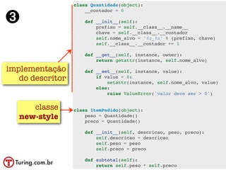 class Quantidade(object):


➌
                      __contador = 0

                      def __init__(self):
                          prefixo = self.__class__.__name__
                          chave = self.__class__.__contador
                          self.nome_alvo = '%s_%s' % (prefixo, chave)
                          self.__class__.__contador += 1

                      def __get__(self, instance, owner):
                          return getattr(instance, self.nome_alvo)

implementação         def __set__(self, instance, value):
   do descritor           if value > 0:
                              setattr(instance, self.nome_alvo, value)
                          else:
                              raise ValueError('valor deve ser > 0')


      classe      class ItemPedido(object):
   new-style          peso = Quantidade()
                      preco = Quantidade()

                      def __init__(self, descricao, peso, preco):
                          self.descricao = descricao
                          self.peso = peso
                          self.preco = preco

                      def subtotal(self):
                          return self.peso * self.preco
 