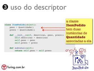 ➌ uso do descriptor
                                                  a classe
class ItemPedido(object):
    peso = Quantidade()
                                                  ItemPedido
    preco = Quantidade()                          tem duas
    def __init__(self, descricao, peso, preco):
                                                  instâncias de
        self.descricao = descricao                Quantidade
        self.peso = peso
        self.preco = preco
                                                  associadas a ela
    def subtotal(self):
        return self.peso * self.preco




  Turing.com.br
 
