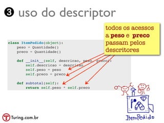 ➌ uso do descriptor
                                            todos os acessos
                                            a peso e preco
class ItemPedido(object):                   passam pelos
    peso = Quantidade()
    preco = Quantidade()                    descritores
    def __init__(self, descricao, peso, preco):
        self.descricao = descricao
        self.peso = peso
        self.preco = preco

    def subtotal(self):
        return self.peso * self.preco
 