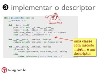 ➌ implementar o descriptor
class Quantidade(object):
    __contador = 0

    def __init__(self):
        prefixo = self.__class__.__name__
        chave = self.__class__.__contador
        self.nome_alvo = '%s_%s' % (prefixo, chave)
        self.__class__.__contador += 1

    def __get__(self, instance, owner):
        return getattr(instance, self.nome_alvo)       uma classe
    def __set__(self, instance, value):                com método
        if value > 0:
            setattr(instance, self.nome_alvo, value)
                                                       __get__ é um
        else:                                          descriptor
            raise ValueError('valor deve ser > 0')




   Turing.com.br
 