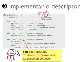 ➌ implementar o descriptor
class Quantidade(object):
    __contador = 0

    def __init__(self):
        prefixo = self.__class__.__name__
        chave = self.__class__.__contador
        self.nome_alvo = '%s_%s' % (prefixo, chave)
        self.__class__.__contador += 1

    def __get__(self, instance, owner):
        return getattr(instance, self.nome_alvo)

    def __set__(self, instance, value):
        if value > 0:
            setattr(instance, self.nome_alvo, value)
        else:
            raise ValueError('valor deve ser > 0')

                 self é a instância
                 do descritor (associada
   Turing.com.br ao preco ou ao peso)
 