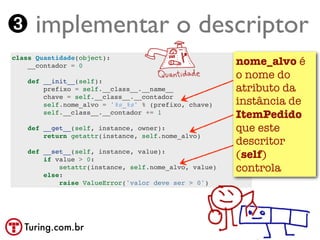 ➌ implementar o descriptor
class Quantidade(object):
    __contador = 0                                     nome_alvo é
    def __init__(self):
                                                       o nome do
        prefixo = self.__class__.__name__              atributo da
        chave = self.__class__.__contador
        self.nome_alvo = '%s_%s' % (prefixo, chave)    instância de
        self.__class__.__contador += 1
                                                       ItemPedido
    def __get__(self, instance, owner):                que este
        return getattr(instance, self.nome_alvo)
                                                       descritor
    def __set__(self, instance, value):
        if value > 0:
                                                       (self)
            setattr(instance, self.nome_alvo, value)   controla
        else:
            raise ValueError('valor deve ser > 0')




   Turing.com.br
 