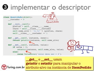 ➌ implementar o descriptor
class Quantidade(object):
    __contador = 0

    def __init__(self):
        prefixo = self.__class__.__name__
        chave = self.__class__.__contador
        self.nome_alvo = '%s_%s' % (prefixo, chave)
        self.__class__.__contador += 1

    def __get__(self, instance, owner):
        return getattr(instance, self.nome_alvo)

    def __set__(self, instance, value):
        if value > 0:
            setattr(instance, self.nome_alvo, value)
        else:
            raise ValueError('valor deve ser > 0')

                 __get__ e __set__ usam
                 getattr e setattr para manipular o
   Turing.com.br atributo-alvo na instância de ItemPedido
 