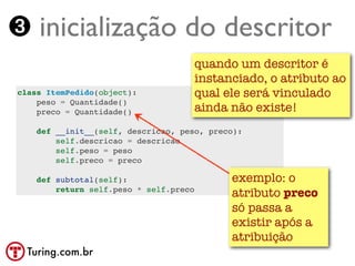 ➌ inicialização do descritor
                                        quando um descritor é
                                        instanciado, o atributo ao
class ItemPedido(object):               qual ele será vinculado
    peso = Quantidade()
    preco = Quantidade()                ainda não existe!
    def __init__(self, descricao, peso, preco):
        self.descricao = descricao
        self.peso = peso
        self.preco = preco

    def subtotal(self):                       exemplo: o
        return self.peso * self.preco
                                              atributo preco
                                              só passa a
                                              existir após a
                                              atribuição
  Turing.com.br
 