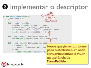 ➌ implementar o descriptor
class Quantidade(object):
    __contador = 0

    def __init__(self):
        prefixo = self.__class__.__name__
        chave = self.__class__.__contador
        self.nome_alvo = '%s_%s' % (prefixo, chave)
        self.__class__.__contador += 1

    def __get__(self, instance, owner):
        return getattr(instance, self.nome_alvo)

    def __set__(self, instance, value):
        if value > 0:
                                      temos que gerar um nome
            setattr(instance, self.nome_alvo, value)
        else:                         para o atributo-alvo onde
            raise ValueError('valor deve ser > 0')
                                      será armazenado o valor
                                      na instância de
                                      ItemPedido
   Turing.com.br
 