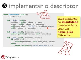 ➌ implementar o descriptor
class Quantidade(object):
    __contador = 0

    def __init__(self):
                                                       cada instância
        prefixo = self.__class__.__name__              de Quantidade
        chave = self.__class__.__contador
        self.nome_alvo = '%s_%s' % (prefixo, chave)    precisa criar e
        self.__class__.__contador += 1
                                                       usar um
    def __get__(self, instance, owner):                nome_alvo
        return getattr(instance, self.nome_alvo)
                                                       diferente
    def __set__(self, instance, value):
        if value > 0:
            setattr(instance, self.nome_alvo, value)
        else:
            raise ValueError('valor deve ser > 0')
 