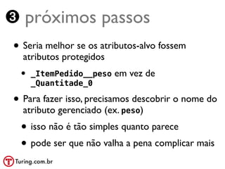 ➌ próximos passos
• Seria melhor se os atributos-alvo fossem
  atributos protegidos
 •   _ItemPedido__peso   em vez de
     _Quantitade_0

• Para fazer isso, precisamos descobrir o nome do
  atributo gerenciado (ex. peso)
 • isso não é tão simples quanto parece
 • pode ser que não valha a pena complicar mais
 