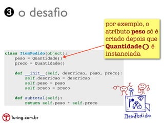➌ o desaﬁo
                                        por exemplo, o
                                        atributo peso só é
                                        criado depois que
                                        Quantidade() é
class ItemPedido(object):               instanciada
    peso = Quantidade()
    preco = Quantidade()

    def __init__(self, descricao, peso, preco):
        self.descricao = descricao
        self.peso = peso
        self.preco = preco

    def subtotal(self):
        return self.peso * self.preco
 