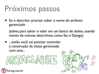 Próximos passos
•   Se o descritor precisar saber o nome do atributo
    gerenciado
    (talvez para salvar o valor em um banco de dados, usando
    nomes de colunas descritivos, como faz o Django)

•   ...então você vai precisar controlar
    a construção da classe gerenciada
    com uma...
 