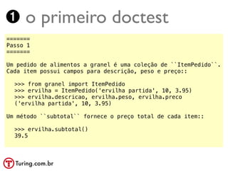 ➊ o primeiro doctest
=======
Passo 1
=======

Um pedido de alimentos a granel é uma coleção de ``ItemPedido``.
Cada item possui campos para descrição, peso e preço::

!   >>> from granel import ItemPedido
!   >>> ervilha = ItemPedido('ervilha partida', 10, 3.95)
!   >>> ervilha.descricao, ervilha.peso, ervilha.preco
!   ('ervilha partida', 10, 3.95)

Um método ``subtotal`` fornece o preço total de cada item::

! >>> ervilha.subtotal()
! 39.5
 