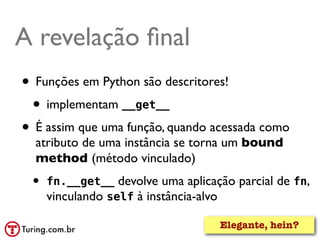 A revelação ﬁnal
• Funções em Python são descritores!
 • implementam __get__
• É assim que uma função, quando acessada como
  atributo de uma instância se torna um bound
  method (método vinculado)
 •   fn.__get__ devolve uma aplicação parcial de fn,
     vinculando self à instância-alvo

                                   Elegante, hein?
 