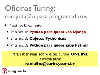 Oﬁcinas Turing:
computação para programadores
• Próximos lançamentos:
 • 1ª turma de Python para quem usa Django
 • 3ª turma de Objetos Pythonicos
 • 4ª turma de Python para quem sabe Python
   Para saber mais sobre estes cursos ONLINE
                    escreva para:
           ramalho@turing.com.br
 Turing.com.br
 