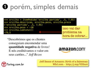 ➊ porém, simples demais
>>> ervilha = ItemPedido('ervilha partida', .5, 7.95)
>>> ervilha.descricao, ervilha.peso, ervilha.preco
('ervilha partida', .5, 7.95)
>>> ervilha.peso = -10
>>> ervilha.subtotal()
                                            isso vai dar
-79.5                                       problema na
                                            hora de cobrar...
  “Descobrimos que os clientes
   conseguiam encomendar uma
   quantidade negativa de livros!
   E nós creditávamos o valor em
   seus cartões...” Jeff Bezos

                         Jeff Bezos of Amazon: Birth of a Salesman
  Turing.com.br                      WSJ.com - http://j.mp/VZ5not
 