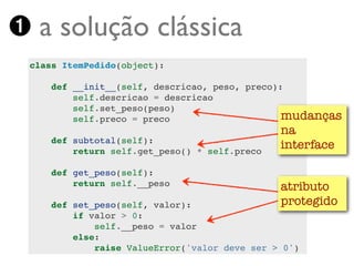 ➊ a solução clássica
 class ItemPedido(object):

     def __init__(self, descricao, peso, preco):
         self.descricao = descricao
         self.set_peso(peso)
         self.preco = preco                     mudanças
                                               na
     def subtotal(self):
         return self.get_peso() * self.preco
                                               interface

     def get_peso(self):
         return self.__peso                    atributo
     def set_peso(self, valor):                protegido
         if valor > 0:
             self.__peso = valor
         else:
             raise ValueError('valor deve ser > 0')
 