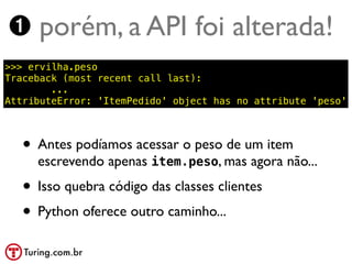 ➊ porém, a API foi alterada!
>>> ervilha.peso
Traceback (most recent call last):
        ...
AttributeError: 'ItemPedido' object has no attribute 'peso'



   • Antes podíamos acessar o peso de um item
     escrevendo apenas item.peso, mas agora não...
   • Isso quebra código das classes clientes
   • Python oferece outro caminho...
 