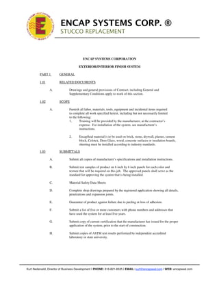 !

                             ENCAP SYSTEMS CORP. ®
                             STUCCO REPLACEMENT
                             !
                         !



                                            ENCAP SYSTEMS CORPORATION

                                         EXTERIOR/INTERIOR FINISH SYSTEM

             PART 1          GENERAL

             1.01            RELATED DOCUMENTS

                    A.            Drawings and general provisions of Contract, including General and
                                  Supplementary Conditions apply to work of this section.

             1.02            SCOPE

                    A.            Furnish all labor, materials, tools, equipment and incidental items required
                                  to complete all work specified herein, including but not necessarily limited
                                  to the following:
                                  1.      Training will be provided by the manufacturer, at the contractor’s
                                          expense. For installation of the system, see manufacturer’s
                                          instructions.

                                  2.     EncapSeal material is to be used on brick, stone, drywall, plaster, cement
                                         block, Celotex, Dens Glass, wood, concrete surfaces or insulation boards,
                                         sheeting must be installed according to industry standards.

             1.03            SUBMITTALS

                    A.            Submit all copies of manufacturer’s specifications and installation instructions.

                    B.            Submit test samples of product on 6 inch by 6 inch panels for each color and
                                  texture that will be required on this job. The approved panels shall serve as the
                                  standard for approving the system that is being installed.

                    C.            Material Safety Data Sheets

                    D.            Complete shop drawings prepared by the registered application showing all details,
                                  penetrations and expansion joints.

                    E.            Guarantee of product against failure due to peeling or loss of adhesion.

                    F.            Submit a list of five or more customers with phone numbers and addresses that
                                  have used the system for at least five years.

                    G.            Submit copy of current certification that the manufacturer has issued for the proper
                                  application of the system, prior to the start of construction.

                    H.            Submit copies of ASTM test results performed by independent accredited
                                  laboratory or state university.




!   Kurt Nederveld, Director of Business Development | PHONE: 616-821-6535 | EMAIL: kurt@encapseal.com | WEB: encapseal.com
 