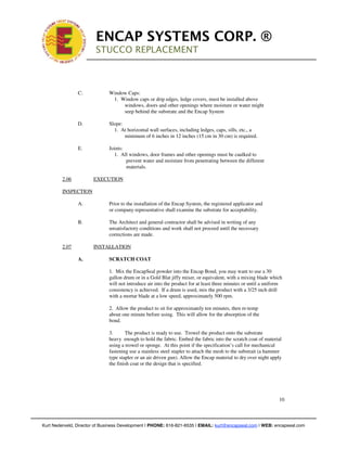 !

                             ENCAP SYSTEMS CORP. ®
                             STUCCO REPLACEMENT
                             !
                         !



                    C.            Window Caps:
                                   1. Window caps or drip edges, ledge covers, must be installed above
                                       windows, doors and other openings where moisture or water might
                                       seep behind the substrate and the Encap System

                    D.            Slope:
                                    1. At horizontal wall surfaces, including ledges, caps, sills, etc., a
                                         minimum of 6 inches in 12 inches (15 cm in 30 cm) is required.

                    E.            Joints:
                                    1. All windows, door frames and other openings must be caulked to
                                          prevent water and moisture from penetrating between the different
                                          materials.

             2.06            EXECUTION

             INSPECTION

                    A.            Prior to the installation of the Encap System, the registered applicator and
                                  or company representative shall examine the substrate for acceptability.

                    B.            The Architect and general contractor shall be advised in writing of any
                                  unsatisfactory conditions and work shall not proceed until the necessary
                                  corrections are made.

             2.07            INSTALLATION

                    A.            SCRATCH COAT

                                  1. Mix the EncapSeal powder into the Encap Bond, you may want to use a 30
                                  gallon drum or in a Gold Blat jiffy mixer, or equivalent, with a mixing blade which
                                  will not introduce air into the product for at least three minutes or until a uniform
                                  consistency is achieved. If a drum is used, mix the product with a 3/25 inch drill
                                  with a mortar blade at a low speed, approximately 500 rpm.

                                  2. Allow the product to sit for approximately ten minutes, then re-temp
                                  about one minute before using. This will allow for the absorption of the
                                  bond.

                                  3.      The product is ready to use. Trowel the product onto the substrate
                                  heavy enough to hold the fabric. Embed the fabric into the scratch coat of material
                                  using a trowel or sponge. At this point if the specification’s call for mechanical
                                  fastening use a stainless steel stapler to attach the mesh to the substrait (a hammer
                                  type stapler or an air driven gun). Allow the Encap material to dry over night apply
                                  the finish coat or the design that is specified.




                                                                                                                     10



!   Kurt Nederveld, Director of Business Development | PHONE: 616-821-6535 | EMAIL: kurt@encapseal.com | WEB: encapseal.com
 