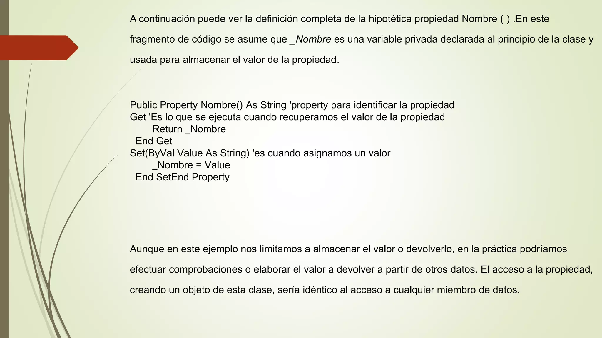 A continuación puede ver la definición completa de la hipotética propiedad Nombre ( ) .En este
fragmento de código se asume que _Nombre es una variable privada declarada al principio de la clase y
usada para almacenar el valor de la propiedad.
Public Property Nombre() As String 'property para identificar la propiedad
Get 'Es lo que se ejecuta cuando recuperamos el valor de la propiedad
Return _Nombre
End Get
Set(ByVal Value As String) 'es cuando asignamos un valor
_Nombre = Value
End SetEnd Property
Aunque en este ejemplo nos limitamos a almacenar el valor o devolverlo, en la práctica podríamos
efectuar comprobaciones o elaborar el valor a devolver a partir de otros datos. El acceso a la propiedad,
creando un objeto de esta clase, sería idéntico al acceso a cualquier miembro de datos.
 