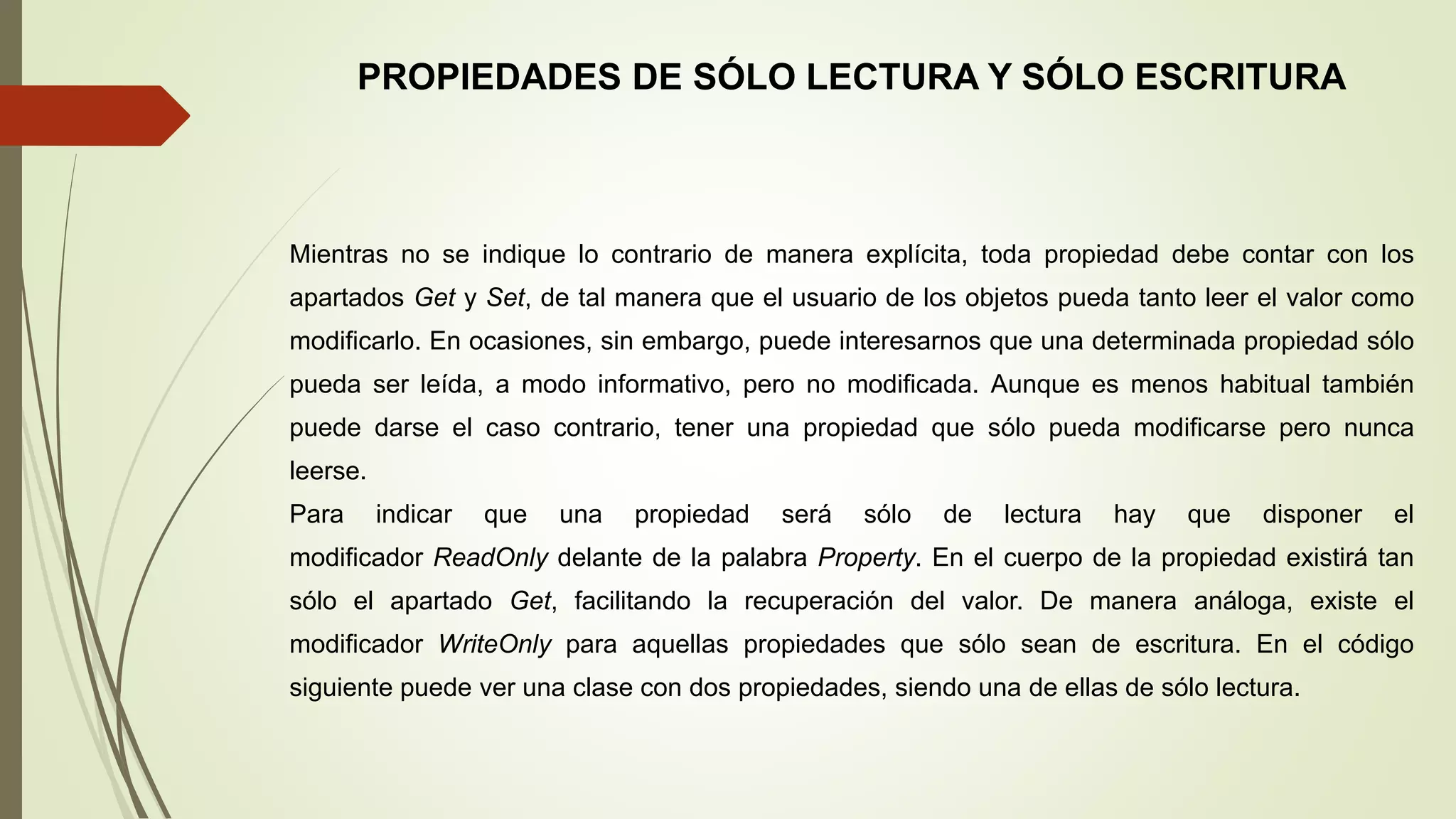 PROPIEDADES DE SÓLO LECTURA Y SÓLO ESCRITURA
Mientras no se indique lo contrario de manera explícita, toda propiedad debe contar con los
apartados Get y Set, de tal manera que el usuario de los objetos pueda tanto leer el valor como
modificarlo. En ocasiones, sin embargo, puede interesarnos que una determinada propiedad sólo
pueda ser leída, a modo informativo, pero no modificada. Aunque es menos habitual también
puede darse el caso contrario, tener una propiedad que sólo pueda modificarse pero nunca
leerse.
Para indicar que una propiedad será sólo de lectura hay que disponer el
modificador ReadOnly delante de la palabra Property. En el cuerpo de la propiedad existirá tan
sólo el apartado Get, facilitando la recuperación del valor. De manera análoga, existe el
modificador WriteOnly para aquellas propiedades que sólo sean de escritura. En el código
siguiente puede ver una clase con dos propiedades, siendo una de ellas de sólo lectura.
 
