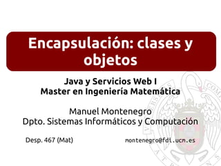 Encapsulación: clases y
objetos
Java y Servicios Web I
Master en Ingeniería Matemática
Manuel Montenegro
Dpto. Sistemas Informáticos y Computación
Desp. 467 (Mat) montenegro@fdi.ucm.es
 