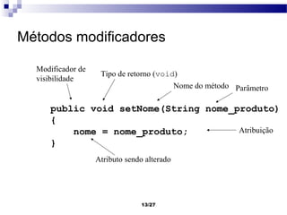 Métodos modificadores

  Modificador de
                    Tipo de retorno (void)
  visibilidade
                                         Nome do método Parâmetro

      public void setNome(String nome_produto)
      {
          nome = nome_produto;         Atribuição
      }
                   Atributo sendo alterado




                                 13/27
 