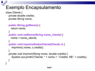 Exemplo Encapsulamento
class Cliente {
   private double credito;
   private String nome;

    public String getNome() {
      return nome;
    }
    public void setNome(String nome_cliente) {
      nome = nome_cliente;
    }
    public void imprimaDadosCliente(Cliente c) {
       imprimir(c.nome, c.credito);
    }
    private void imprimir(String nome, double credito) {
       System.out.println(“Cliente: “ + nome + “ Crédito: R$ “ + credito);
    }
}
                                      14/27
 