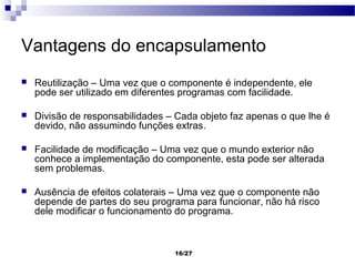 Vantagens do encapsulamento
   Reutilização – Uma vez que o componente é independente, ele
    pode ser utilizado em diferentes programas com facilidade.

   Divisão de responsabilidades – Cada objeto faz apenas o que lhe é
    devido, não assumindo funções extras.

   Facilidade de modificação – Uma vez que o mundo exterior não
    conhece a implementação do componente, esta pode ser alterada
    sem problemas.

   Ausência de efeitos colaterais – Uma vez que o componente não
    depende de partes do seu programa para funcionar, não há risco
    dele modificar o funcionamento do programa.



                                  16/27
 
