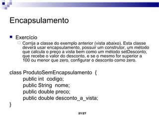 Encapsulamento
   Exercício
       Corrija a classe do exemplo anterior (vista abaixo). Esta classe
        deverá usar encapsulamento, possuir um construtor, um método
        que calcula o preço a vista bem como um método setDesconto,
        que recebe o valor do desconto, e se o mesmo for superior a
        100 ou menor que zero, configurar o desconto como zero.

class ProdutoSemEncapsulamento {
      public int codigo;
      public String nome;
      public double preco;
      public double desconto_a_vista;
}
                                    21/27
 