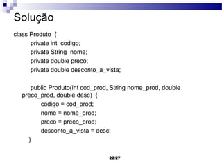 Solução
class Produto {
      private int codigo;
      private String nome;
      private double preco;
      private double desconto_a_vista;

     public Produto(int cod_prod, String nome_prod, double
  preco_prod, double desc) {
        codigo = cod_prod;
        nome = nome_prod;
        preco = preco_prod;
        desconto_a_vista = desc;
    }

                                 22/27
 