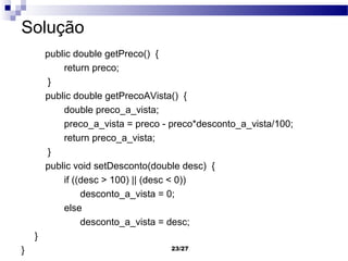 Solução
        public double getPreco() {
            return preco;
         }
        public double getPrecoAVista() {
            double preco_a_vista;
            preco_a_vista = preco - preco*desconto_a_vista/100;
            return preco_a_vista;
         }
        public void setDesconto(double desc) {
            if ((desc > 100) || (desc < 0))
                 desconto_a_vista = 0;
            else
                 desconto_a_vista = desc;
    }
}                                   23/27
 