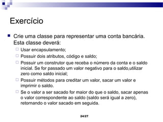 Exercício
   Crie uma classe para representar uma conta bancária.
    Esta classe deverá:
       Usar encapsulamento;
       Possuir dois atributos, código e saldo;
       Possuir um construtor que receba o número da conta e o saldo
        inicial. Se for passado um valor negativo para o saldo,utilizar
        zero como saldo inicial;
       Possuir métodos para creditar um valor, sacar um valor e
        imprimir o saldo.
       Se o valor a ser sacado for maior do que o saldo, sacar apenas
        o valor correspondente ao saldo (saldo será igual a zero),
        retornando o valor sacado em seguida.

                                     24/27
 